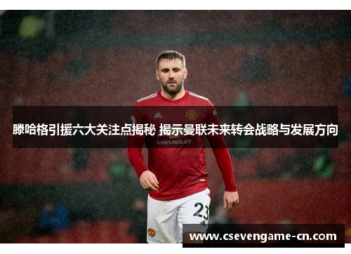 滕哈格引援六大关注点揭秘 揭示曼联未来转会战略与发展方向