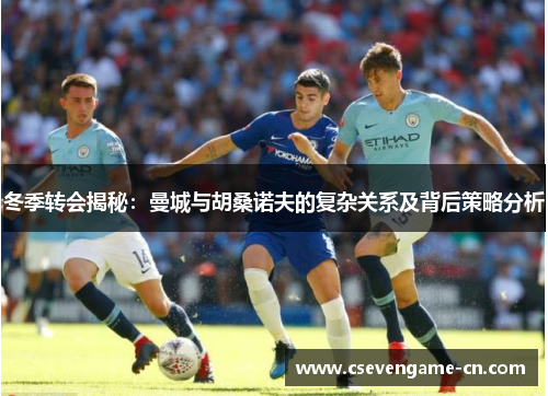 冬季转会揭秘：曼城与胡桑诺夫的复杂关系及背后策略分析
