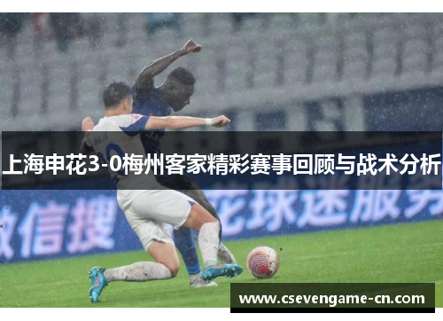上海申花3-0梅州客家精彩赛事回顾与战术分析