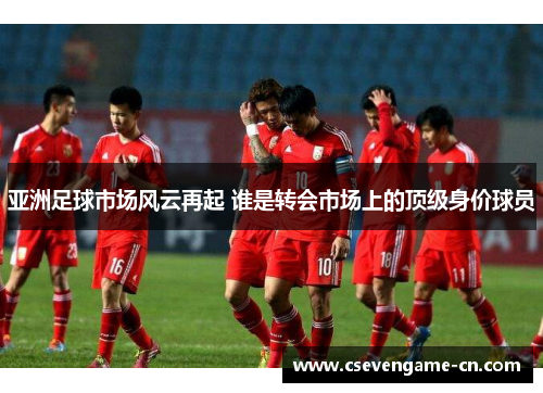 亚洲足球市场风云再起 谁是转会市场上的顶级身价球员